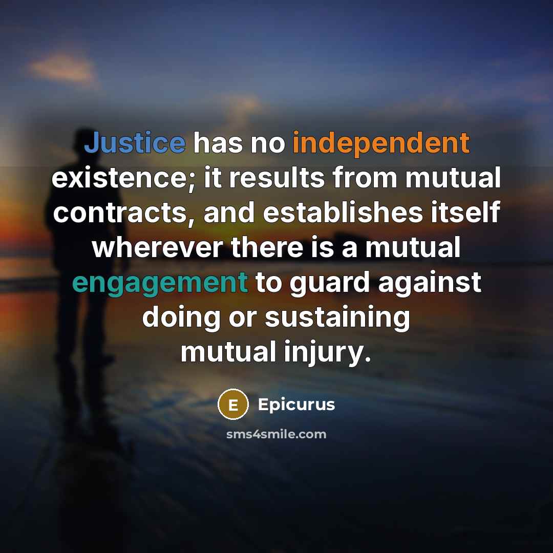 “Justice has no independent existence; it results from mutual contracts, and establishes itself wherever there is a mutual engagement to guard against doing or sustaining mutual injury.” quote by Epicurus