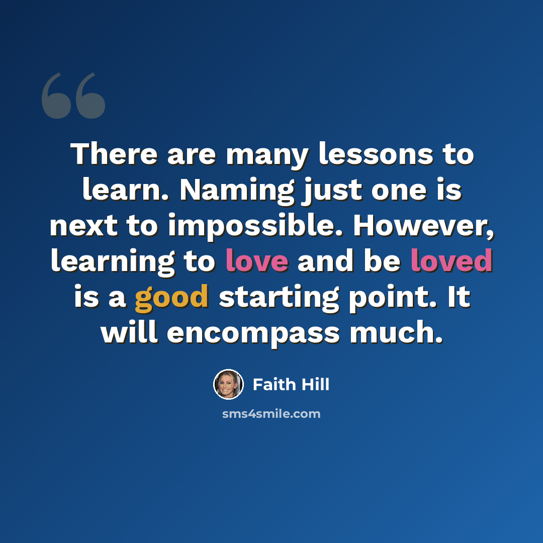 “There are many lessons to learn. Naming just one is next to impossible. However, learning to love and be loved is a good starting point. It will encompass much.” quote by Faith Hill
