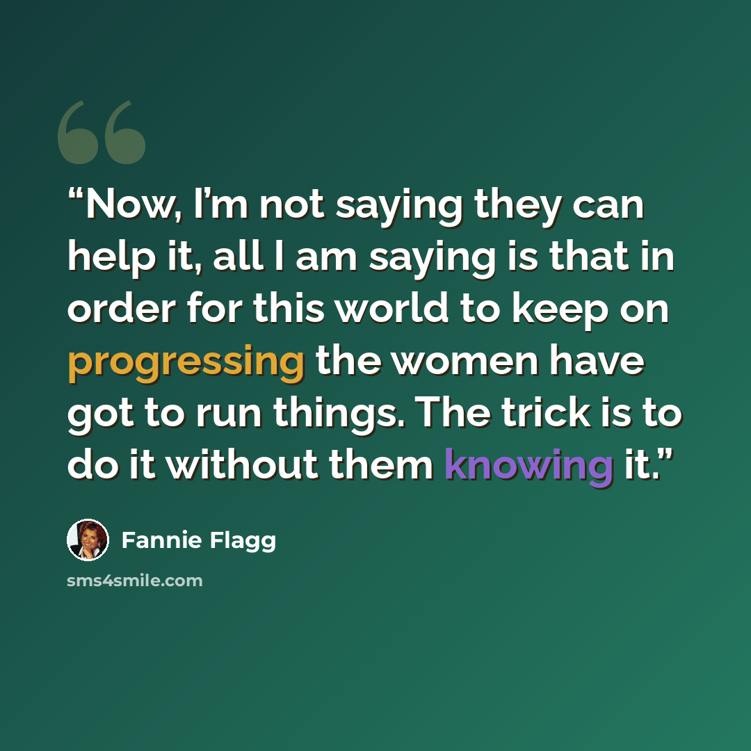 “Now, I’m not saying they can help it, all I am saying is that in order for this world to keep on progressing the women have got to run things. The trick is to do it without them knowing it.” quote by Fannie Flagg