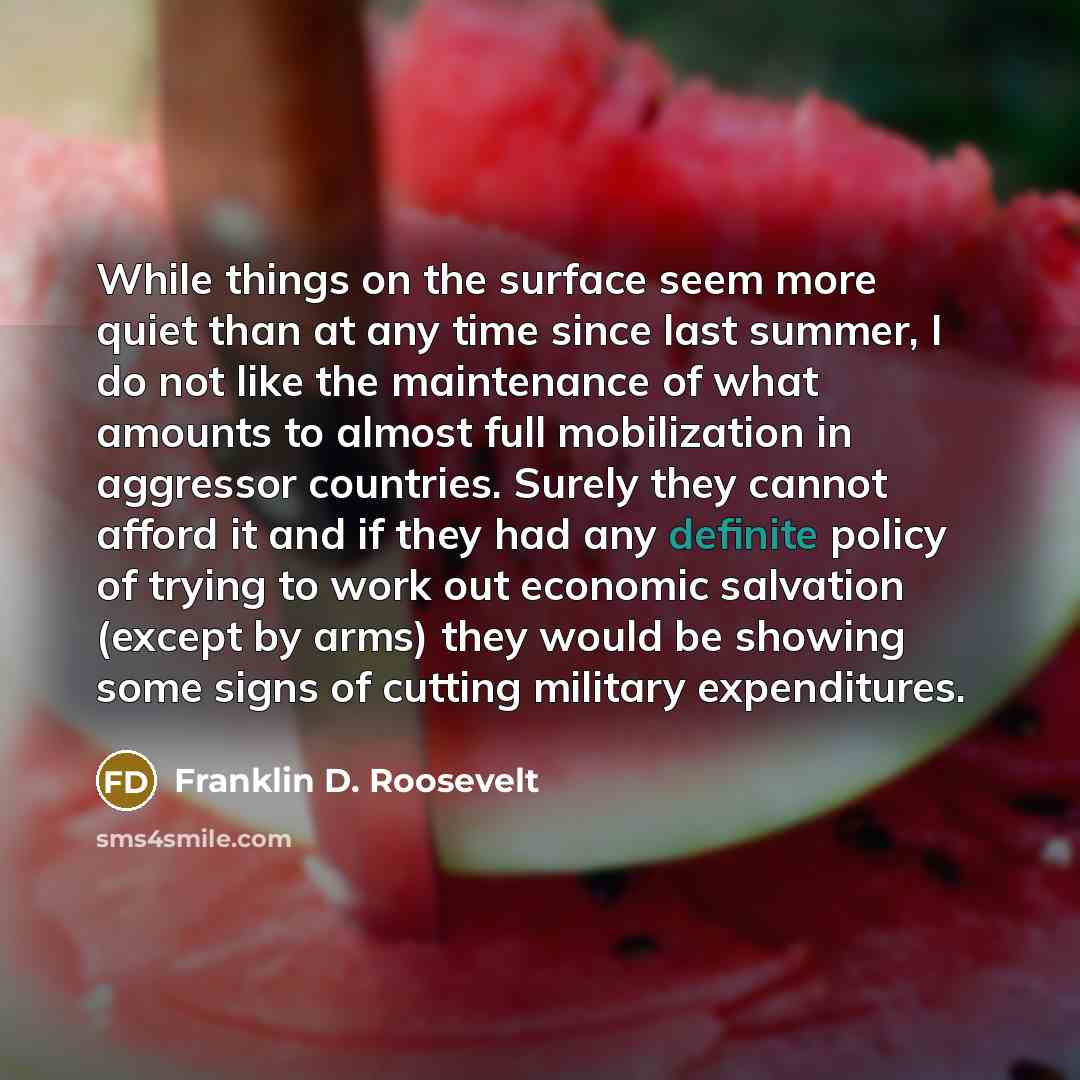 “While things on the surface seem more quiet than at any time since last summer, I do not like the maintenance of what amounts to almost full mobilization in aggressor countries. Surely they cannot afford it and if they had any definite policy of trying to work out economic salvation (except by…” quote by Franklin D. Roosevelt