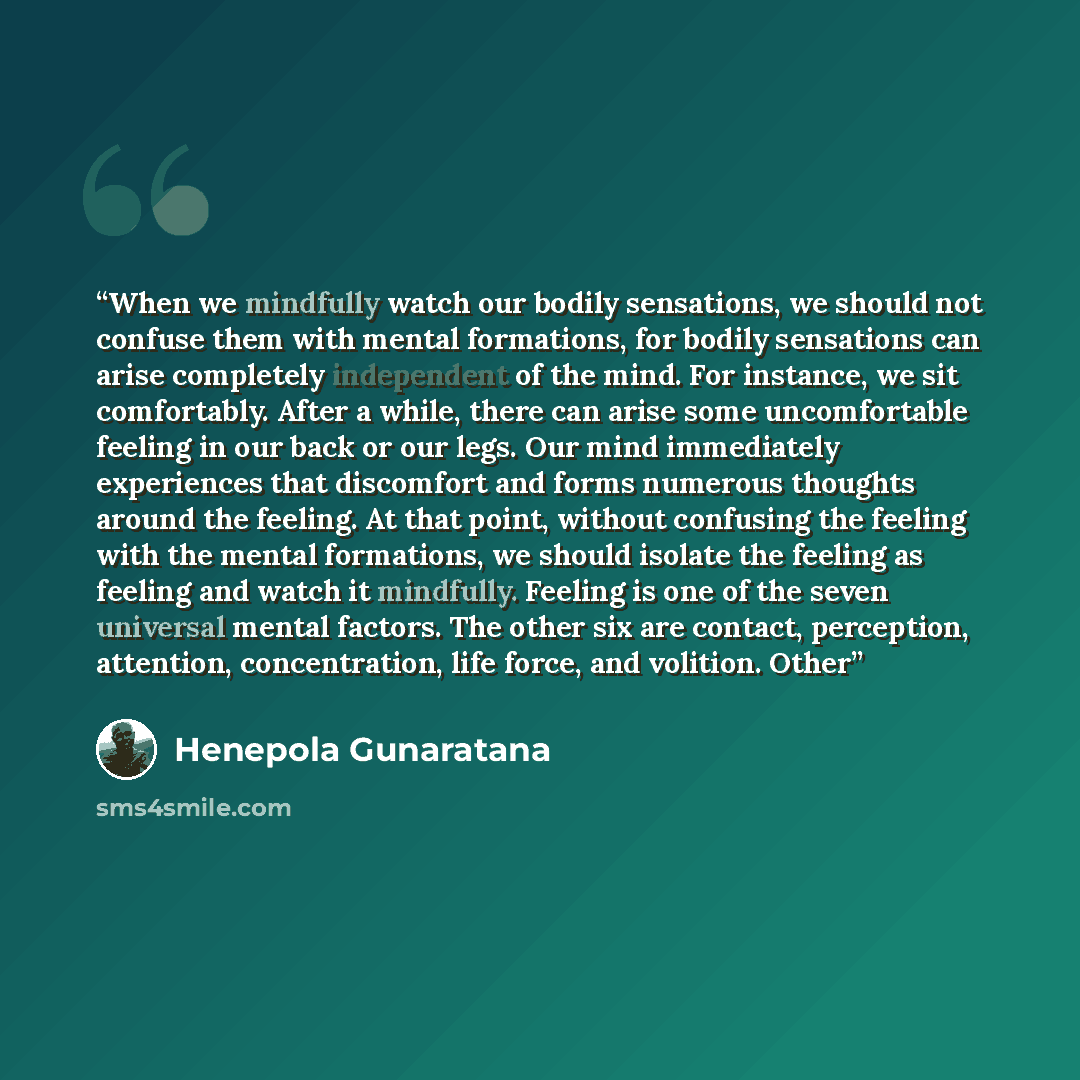 “When we mindfully watch our bodily sensations, we should not confuse them with mental formations, for bodily sensations can arise completely independent of the mind. For instance, we sit comfortably. After a while, there can arise some uncomfortable feeling in our back or our legs. Our mind…” quote by Henepola Gunaratana