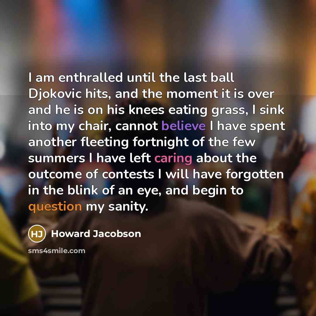 “I am enthralled until the last ball Djokovic hits, and the moment it is over and he is on his knees eating grass, I sink into my chair, cannot believe I have spent another fleeting fortnight of the few summers I have left caring about the outcome of contests I will have forgotten in the blink of…” quote by Howard Jacobson