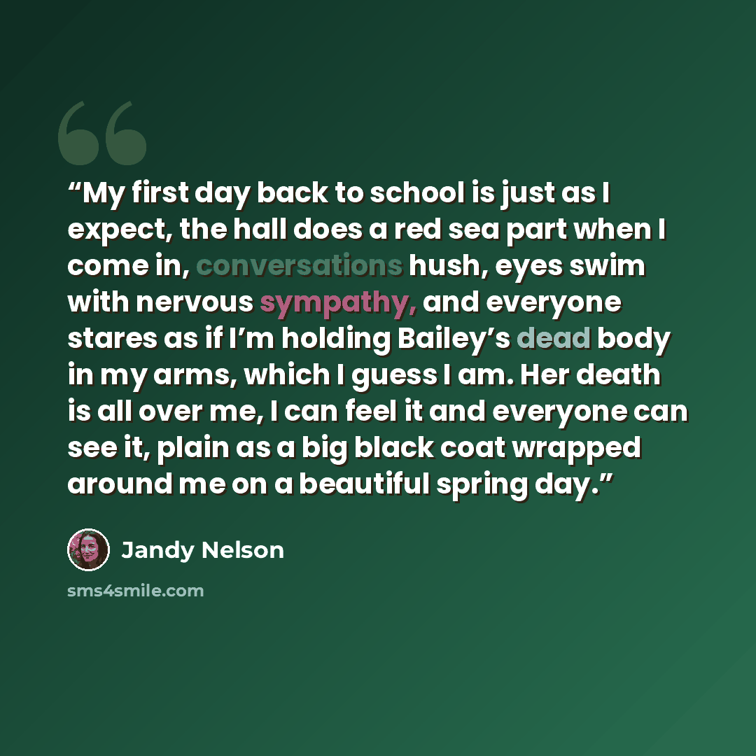 “My first day back to school is just as I expect, the hall does a red sea part when I come in, conversations hush, eyes swim with nervous sympathy, and everyone stares as if I’m holding Bailey’s dead body in my arms, which I guess I am. Her death is all over me, I can feel it and everyone can see…” quote by Jandy Nelson