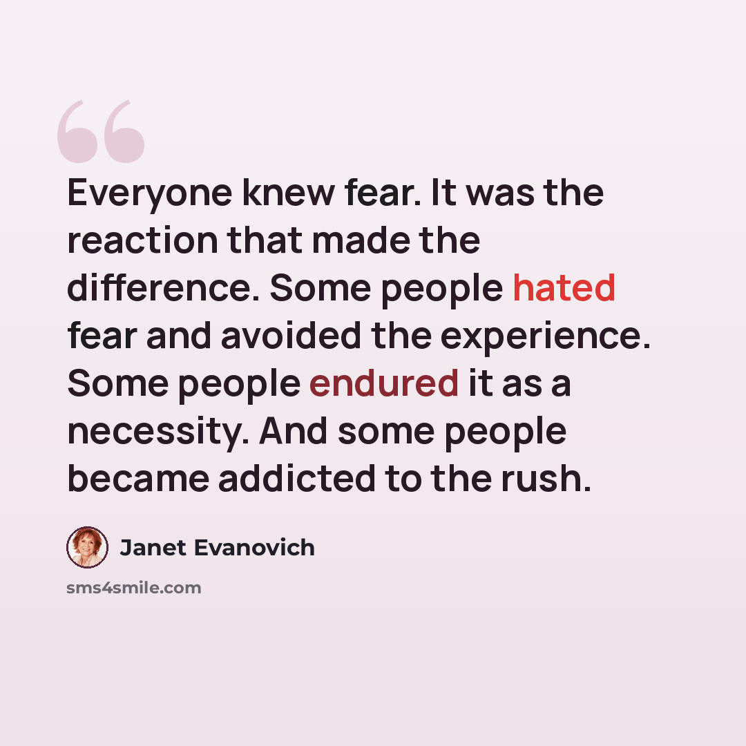“Everyone knew fear. It was the reaction that made the difference. Some people hated fear and avoided the experience. Some people endured it as a necessity. And some people became addicted to the rush.” quote by Janet Evanovich