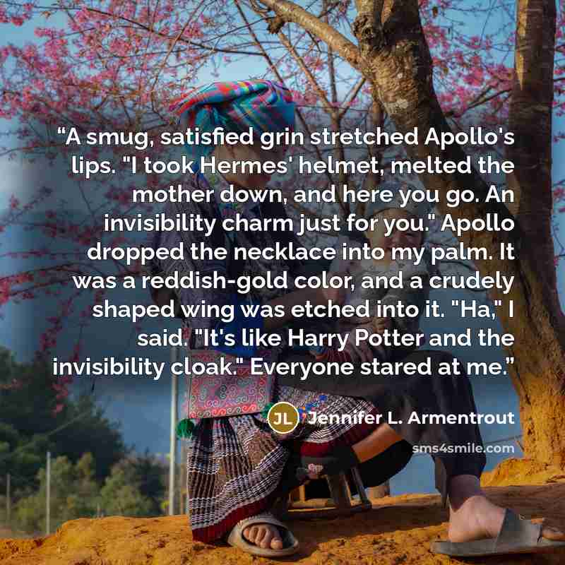 “A smug, satisfied grin stretched Apollo's lips. "I took Hermes' helmet, melted the mother down, and here you go. An invisibility charm just for you." Apollo dropped the necklace into my palm. It was a reddish-gold color, and a crudely shaped wing was etched into it. "Ha," I said. "It's like Harry…” quote by Jennifer L. Armentrout