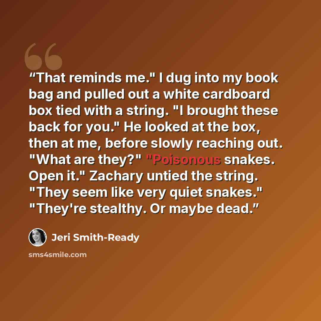 “That reminds me." I dug into my book bag and pulled out a white cardboard box tied with a string. "I brought these back for you." He looked at the box, then at me, before slowly reaching out. "What are they?" "Poisonous snakes. Open it." Zachary untied the string. "They seem like very quiet…” quote by Jeri Smith-Ready