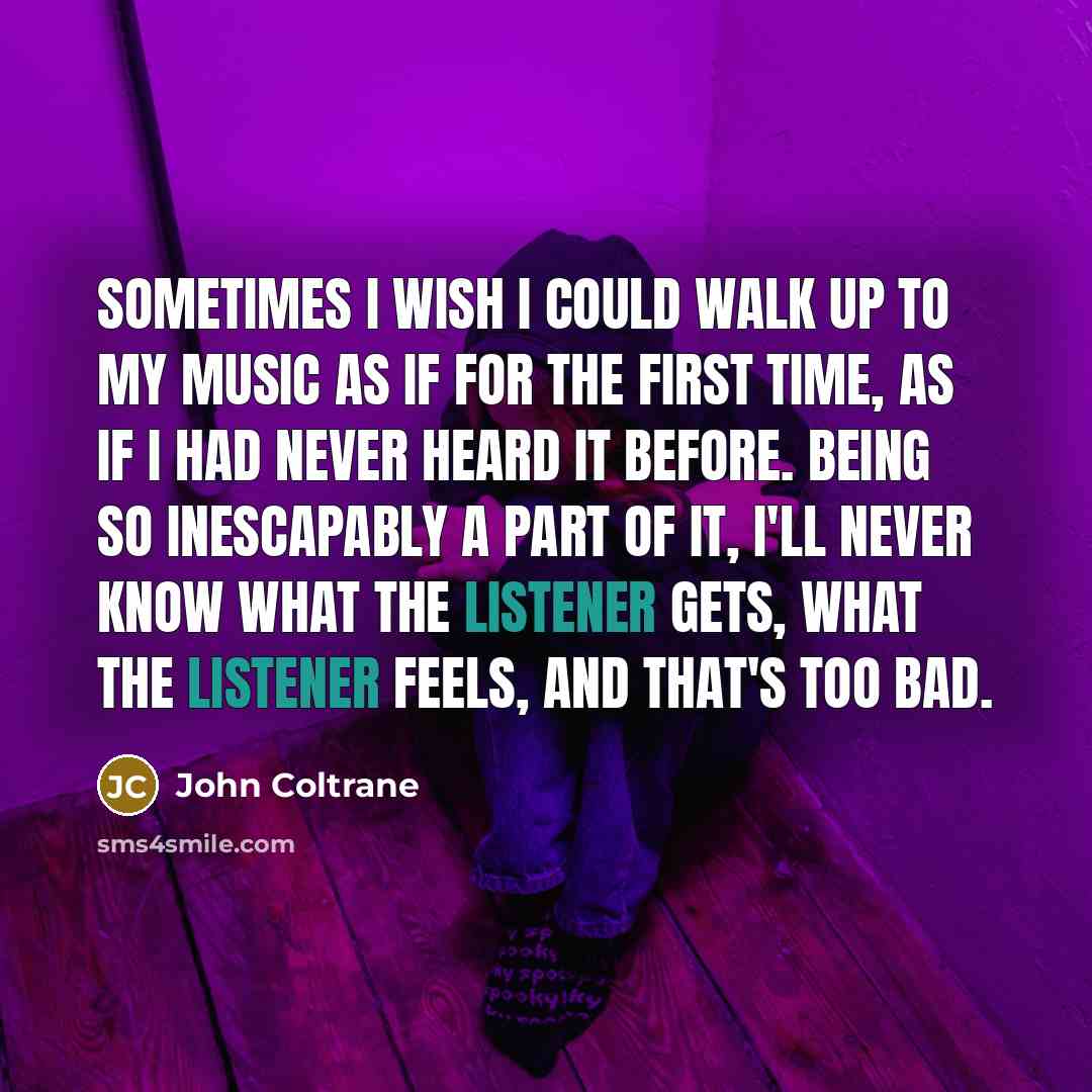 “Sometimes I wish I could walk up to my music as if for the first time, as if I had never heard it before. Being so inescapably a part of it, I'll never know what the listener gets, what the listener feels, and that's too bad.” quote by John Coltrane