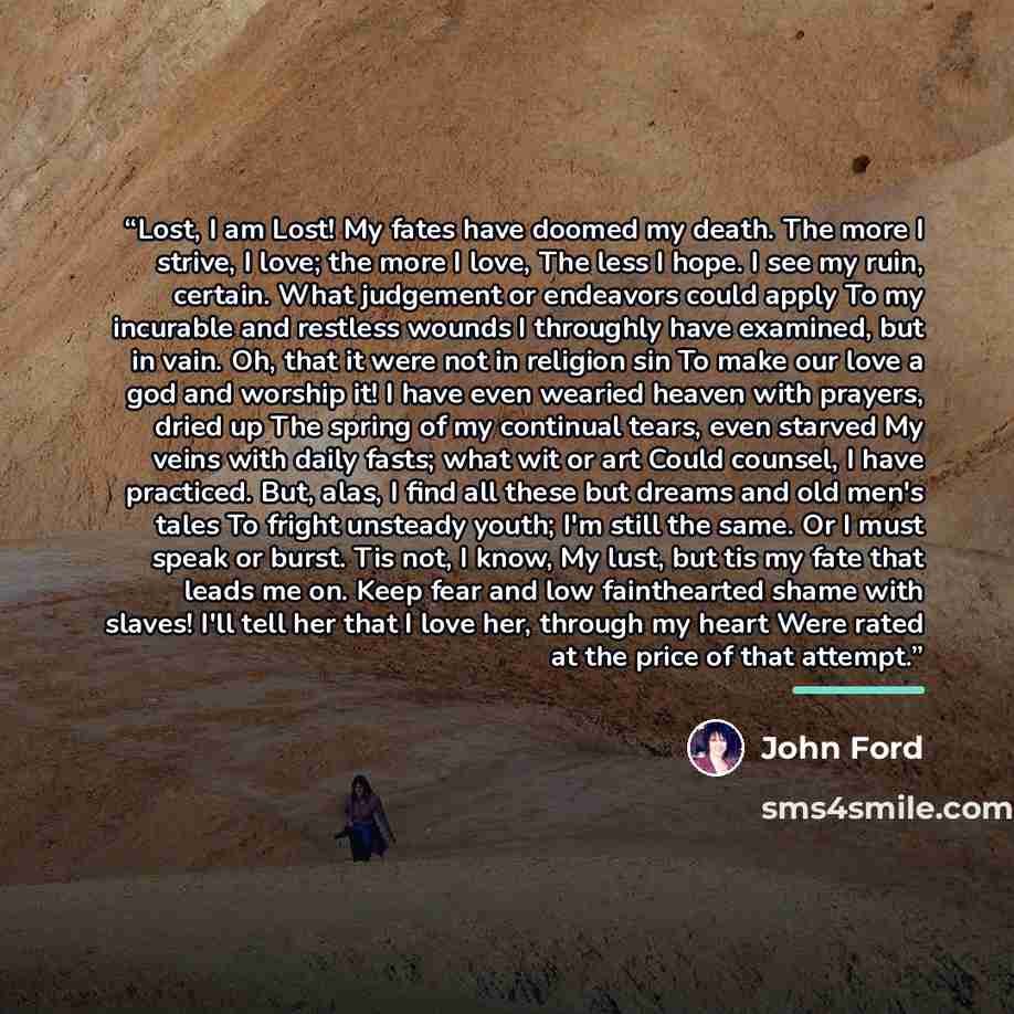 “Lost, I am Lost! My fates have doomed my death. The more I strive, I love; the more I love, The less I hope. I see my ruin, certain. What judgement or endeavors could apply To my incurable and restless wounds I throughly have examined, but in vain. Oh, that it were not in religion sin To make our…” quote by John Ford