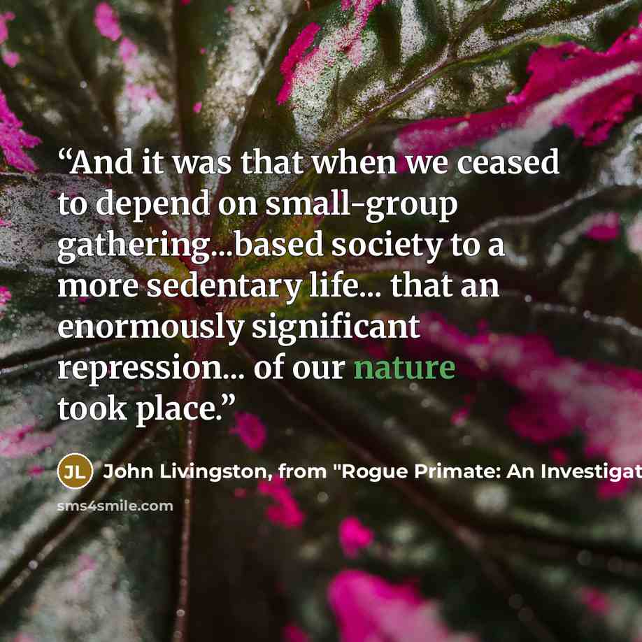 “And it was that when we ceased to depend on small-group gathering...based society to a more sedentary life... that an enormously significant repression... of our nature took place.” quote by John Livingston, from "Rogue Primate: An Investigation Into Human Domestication