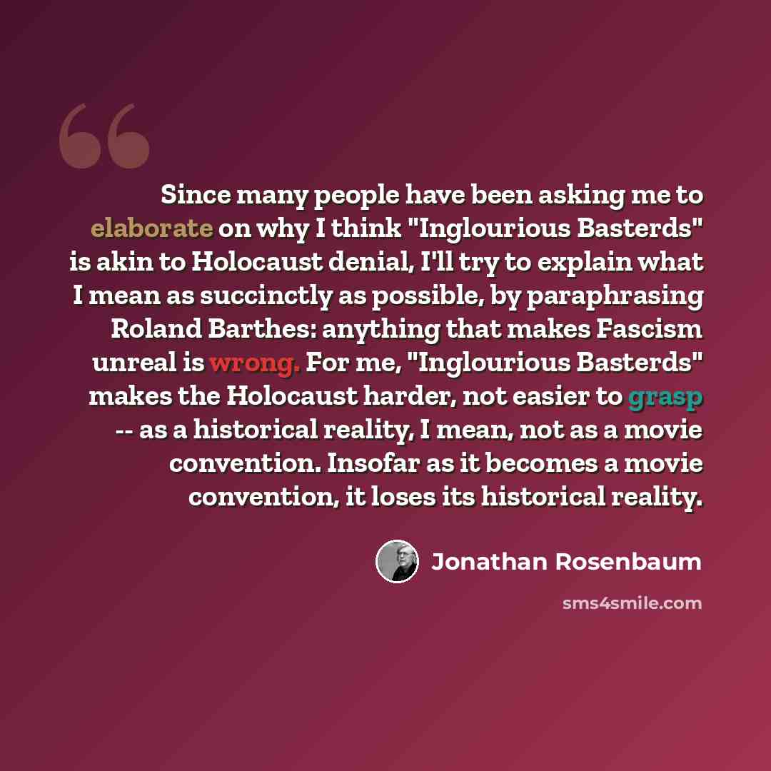 “Since many people have been asking me to elaborate on why I think "Inglourious Basterds" is akin to Holocaust denial, I'll try to explain what I mean as succinctly as possible, by paraphrasing Roland Barthes: anything that makes Fascism unreal is wrong. For me, "Inglourious Basterds" makes the…” quote by Jonathan Rosenbaum