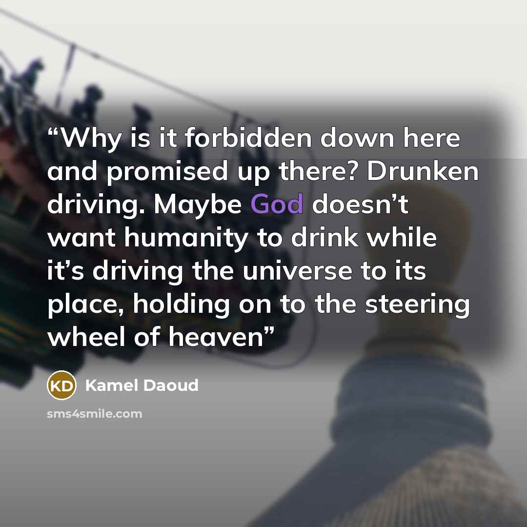 “Why is it forbidden down here and promised up there? Drunken driving. Maybe God doesn’t want humanity to drink while it’s driving the universe to its place, holding on to the steering wheel of heaven” quote by Kamel Daoud