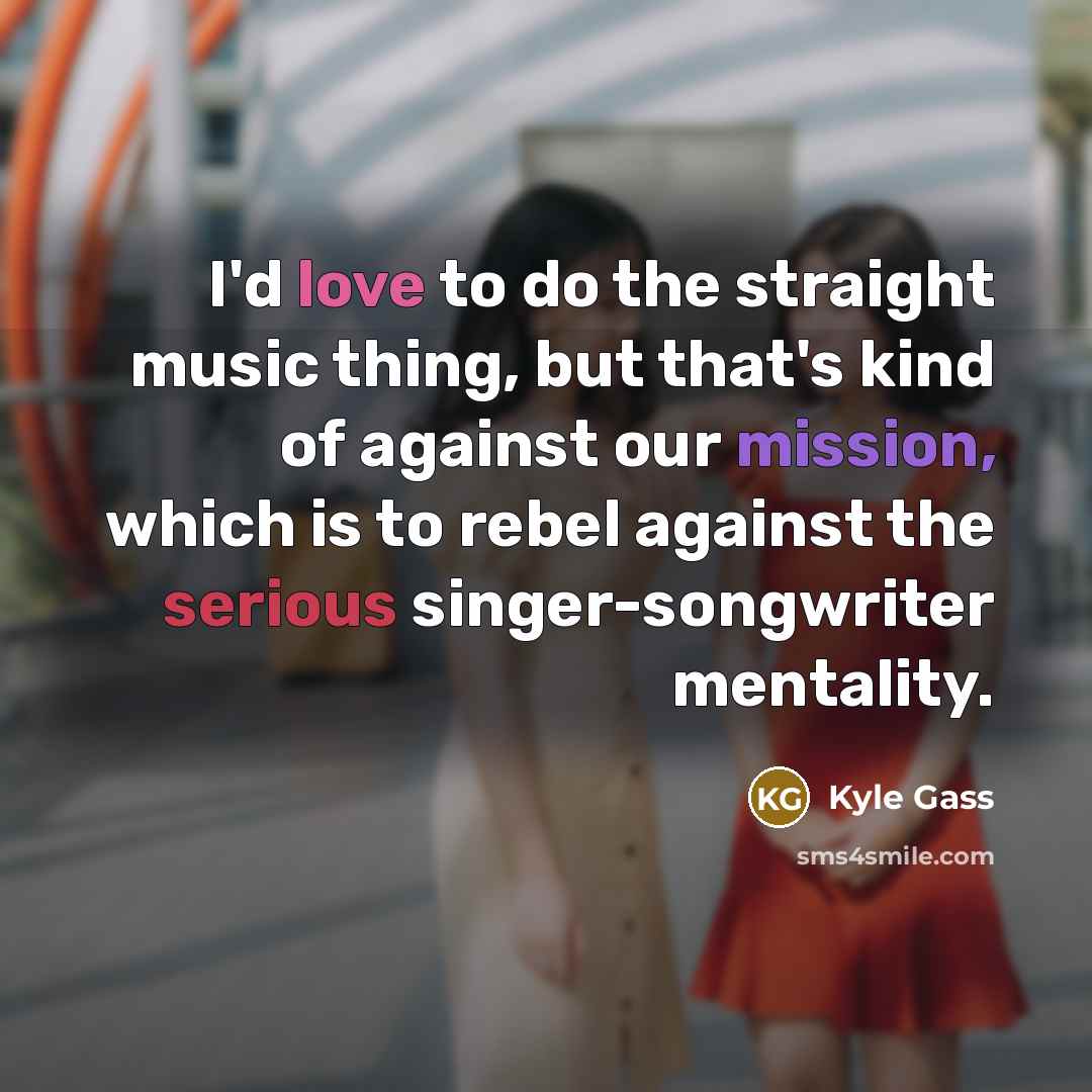 “I'd love to do the straight music thing, but that's kind of against our mission, which is to rebel against the serious singer-songwriter mentality.” quote by Kyle Gass