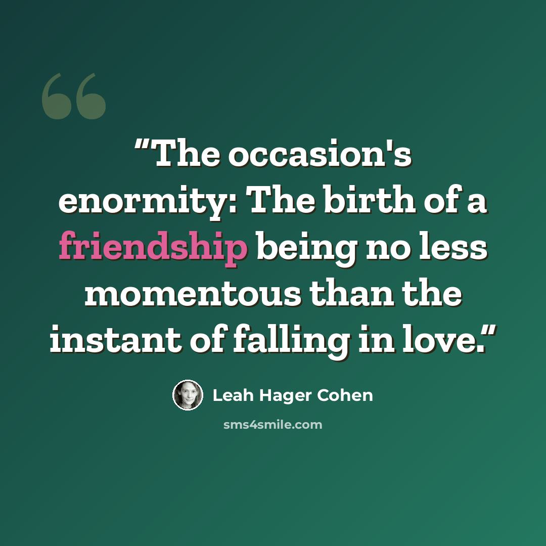 “The occasion's enormity: The birth of a friendship being no less momentous than the instant of falling in love.” quote by Leah Hager Cohen