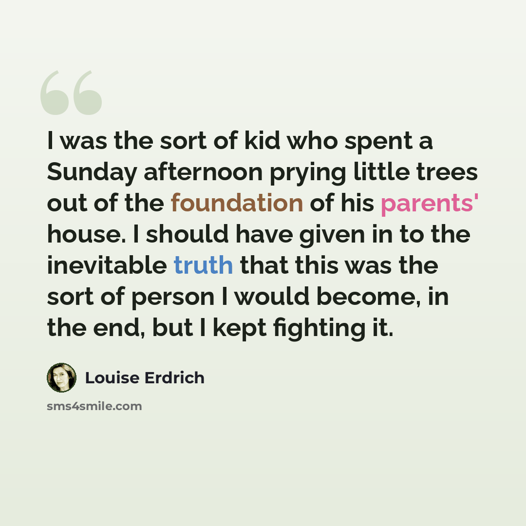 “I was the sort of kid who spent a Sunday afternoon prying little trees out of the foundation of his parents' house. I should have given in to the inevitable truth that this was the sort of person I would become, in the end, but I kept fighting it.” quote by Louise Erdrich