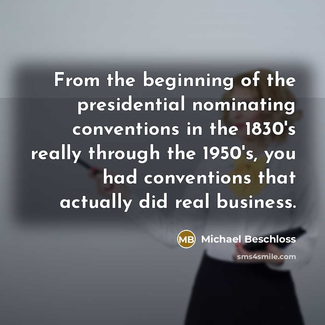 “From the beginning of the presidential nominating conventions in the 1830's really through the 1950's, you had conventions that actually did real business.” quote by Michael Beschloss