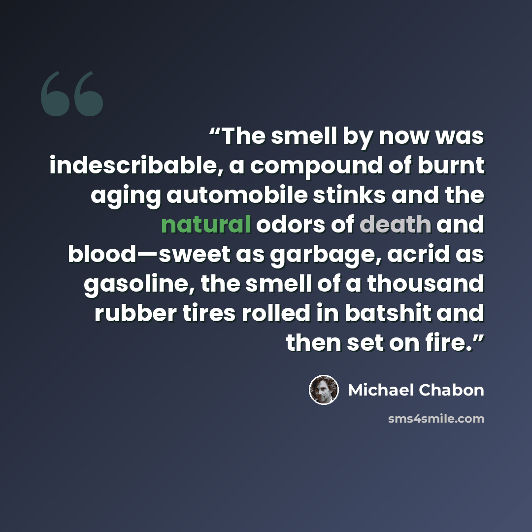 “The smell by now was indescribable, a compound of burnt aging automobile stinks and the natural odors of death and blood—sweet as garbage, acrid as gasoline, the smell of a thousand rubber tires rolled in batshit and then set on fire.” quote by Michael Chabon