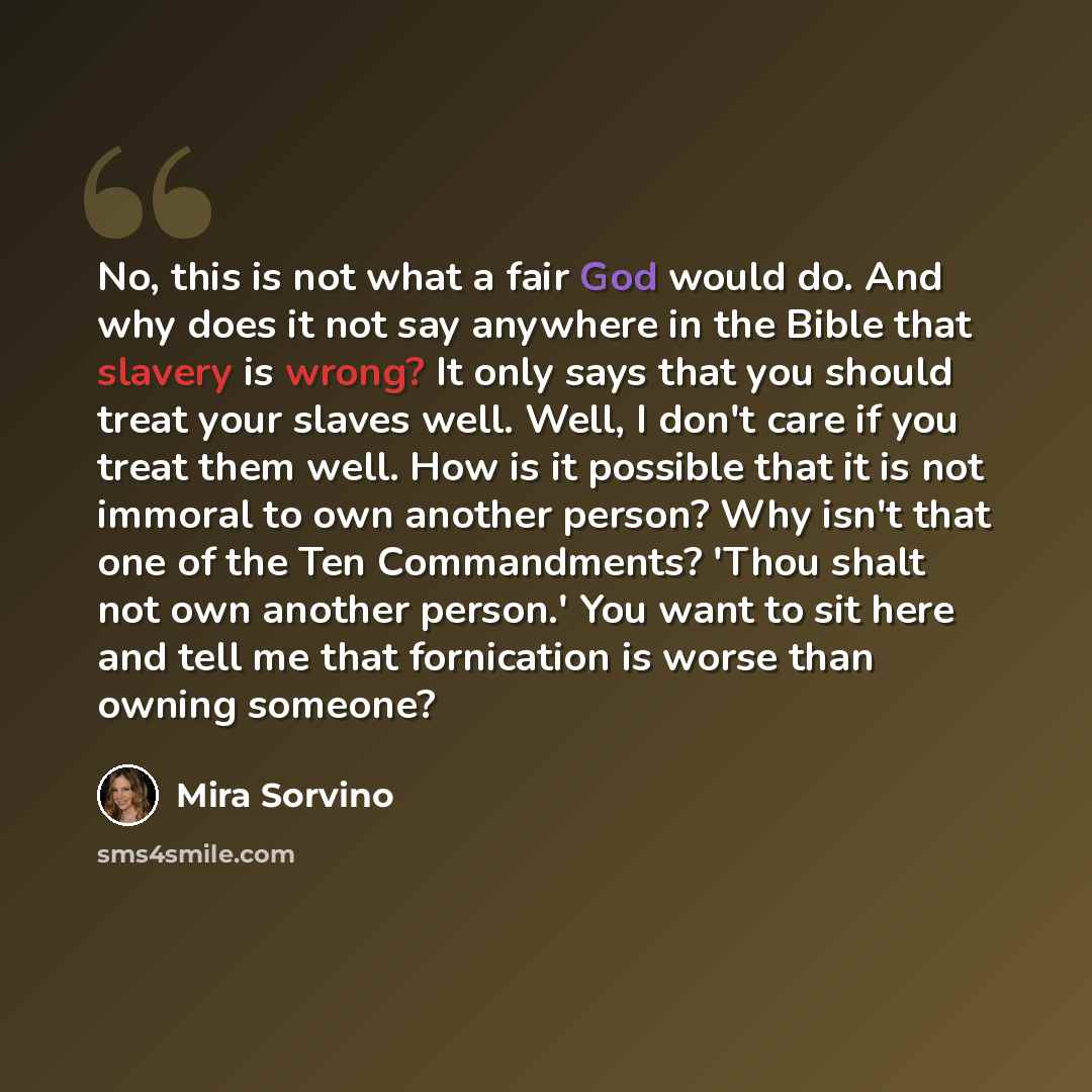 “No, this is not what a fair God would do. And why does it not say anywhere in the Bible that slavery is wrong? It only says that you should treat your slaves well. Well, I don't care if you treat them well. How is it possible that it is not immoral to own another person? Why isn't that one of the…” quote by Mira Sorvino