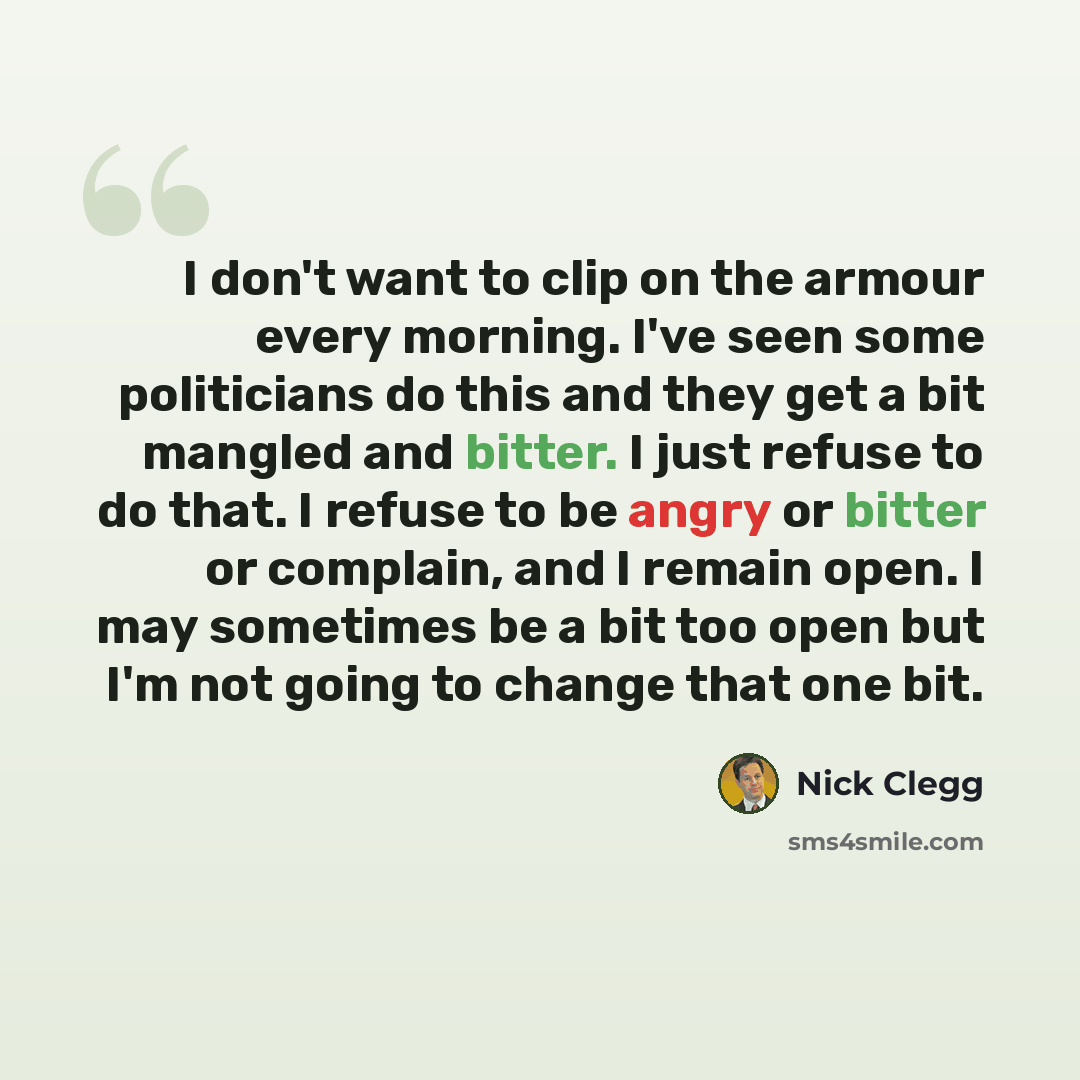 “I don't want to clip on the armour every morning. I've seen some politicians do this and they get a bit mangled and bitter. I just refuse to do that. I refuse to be angry or bitter or complain, and I remain open. I may sometimes be a bit too open but I'm not going to change that one bit.” quote by Nick Clegg