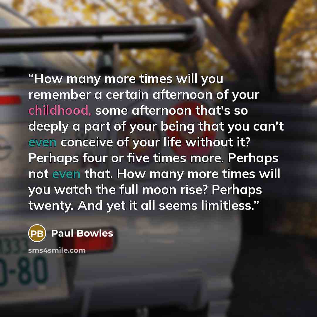 “How many more times will you remember a certain afternoon of your childhood, some afternoon that's so deeply a part of your being that you can't even conceive of your life without it? Perhaps four or five times more. Perhaps not even that. How many more times will you watch the full moon rise?…” quote by Paul Bowles
