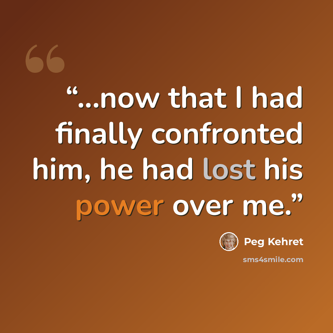 “...now that I had finally confronted him, he had lost his power over me.” quote by Peg Kehret