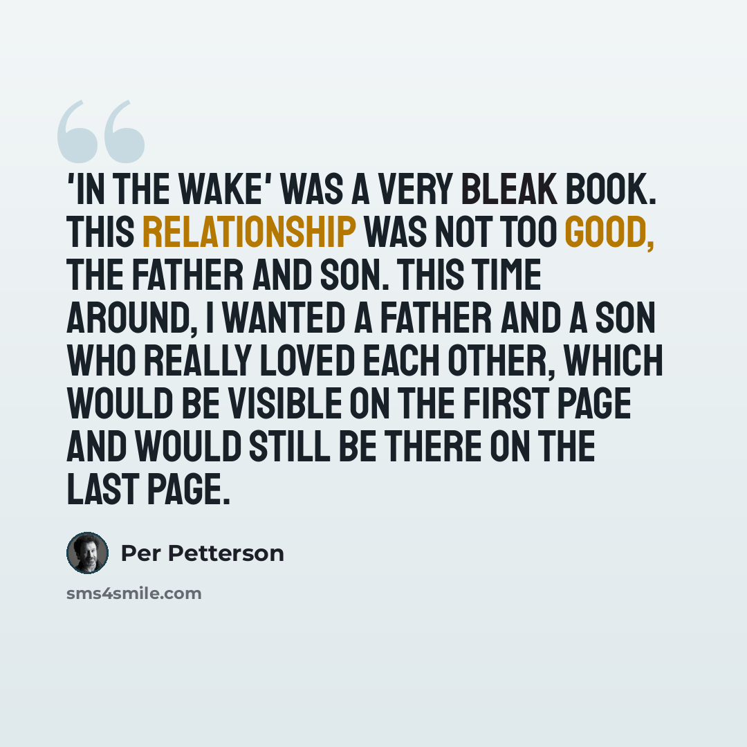 “'In the Wake' was a very bleak book. This relationship was not too good, the father and son. This time around, I wanted a father and a son who really loved each other, which would be visible on the first page and would still be there on the last page.” quote by Per Petterson