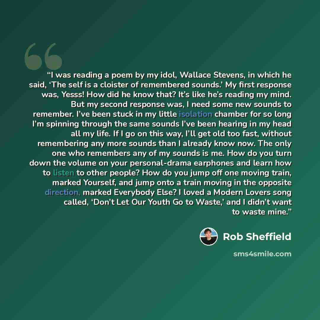 “I was reading a poem by my idol, Wallace Stevens, in which he said, ‘The self is a cloister of remembered sounds.’ My first response was, Yesss! How did he know that? It’s like he’s reading my mind. But my second response was, I need some new sounds to remember. I’ve been stuck in my little…” quote by Rob Sheffield