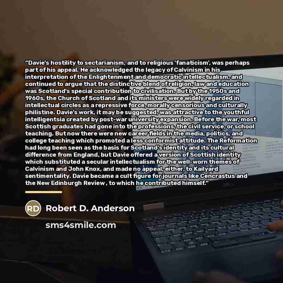“Davie's hostility to sectarianism, and to religious 'fanaticism', was perhaps part of his appeal. He acknowledged the legacy of Calvinism in his interpretation of the Enlightenment and democratic intellectualism, and continued to argue that the distinctive blend of religion, law and education was…” quote by Robert D. Anderson