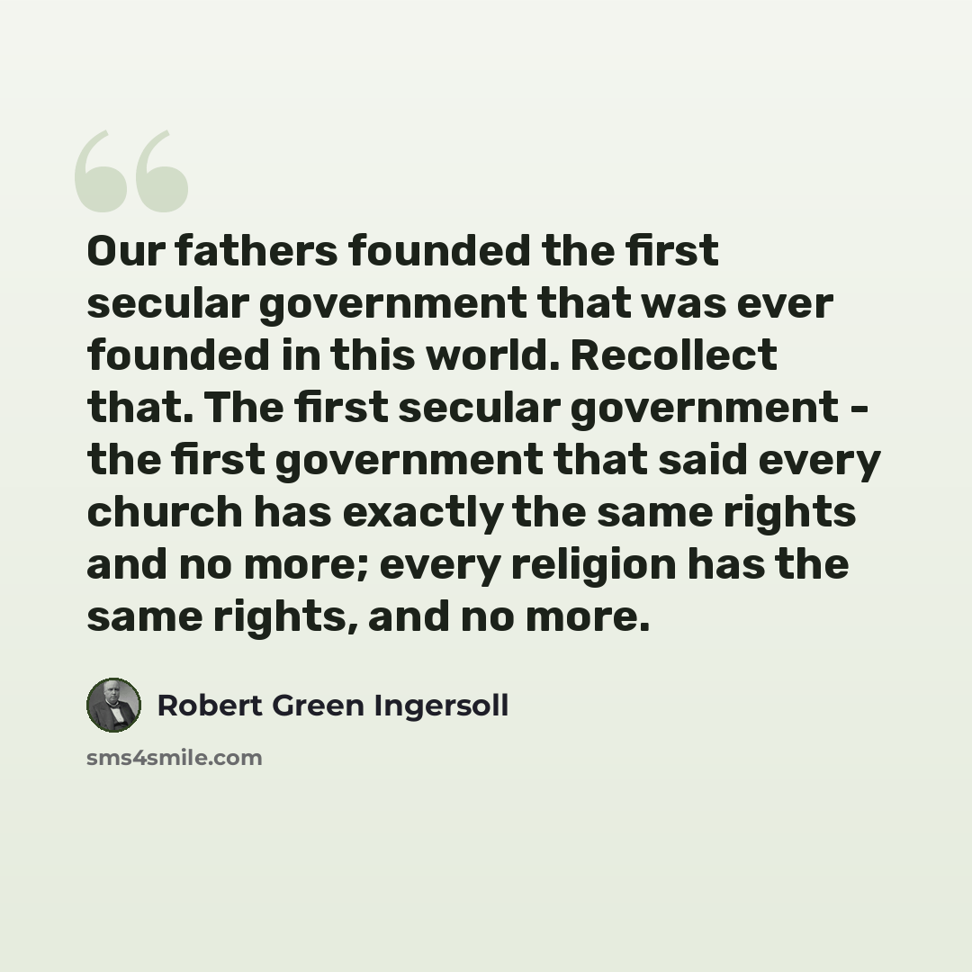 “Our fathers founded the first secular government that was ever founded in this world. Recollect that. The first secular government - the first government that said every church has exactly the same rights and no more; every religion has the same rights, and no more.” quote by Robert Green Ingersoll