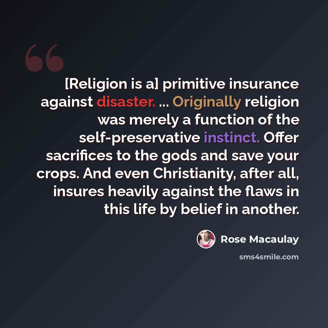 “[Religion is a] primitive insurance against disaster. ... Originally religion was merely a function of the self-preservative instinct. Offer sacrifices to the gods and save your crops. And even Christianity, after all, insures heavily against the flaws in this life by belief in another.” quote by Rose Macaulay