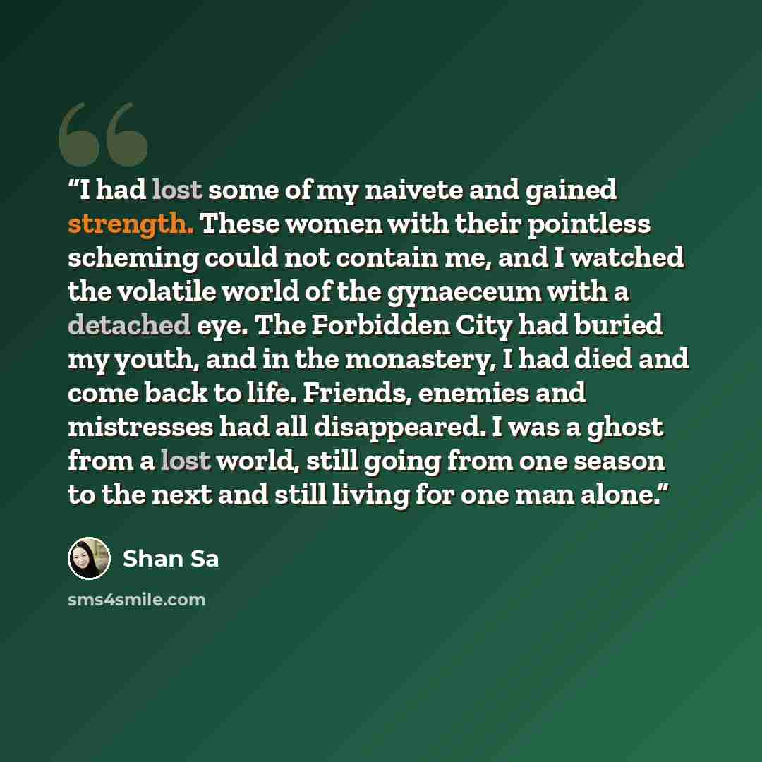 “I had lost some of my naivete and gained strength. These women with their pointless scheming could not contain me, and I watched the volatile world of the gynaeceum with a detached eye. The Forbidden City had buried my youth, and in the monastery, I had died and come back to life. Friends, enemies…” quote by Shan Sa