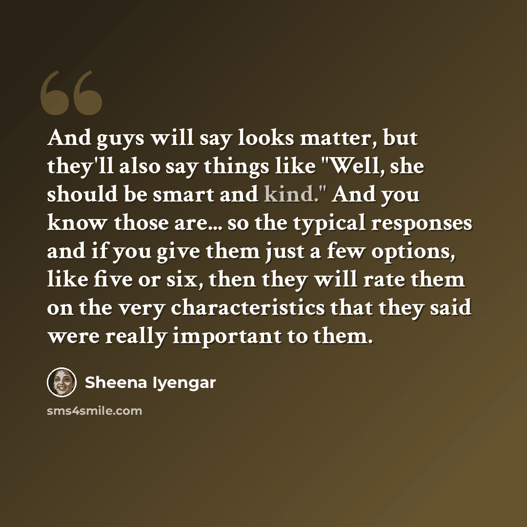 “And guys will say looks matter, but they'll also say things like "Well, she should be smart and kind." And you know those are... so the typical responses and if you give them just a few options, like five or six, then they will rate them on the very characteristics that they said were really…” quote by Sheena Iyengar