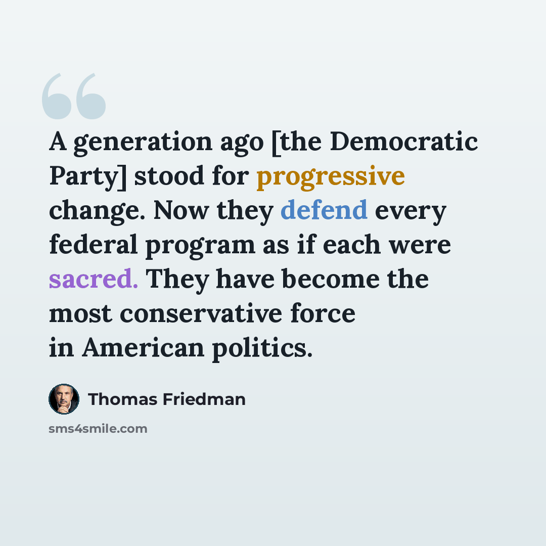 “A generation ago [the Democratic Party] stood for progressive change. Now they defend every federal program as if each were sacred. They have become the most conservative force in American politics.” quote by Thomas Friedman