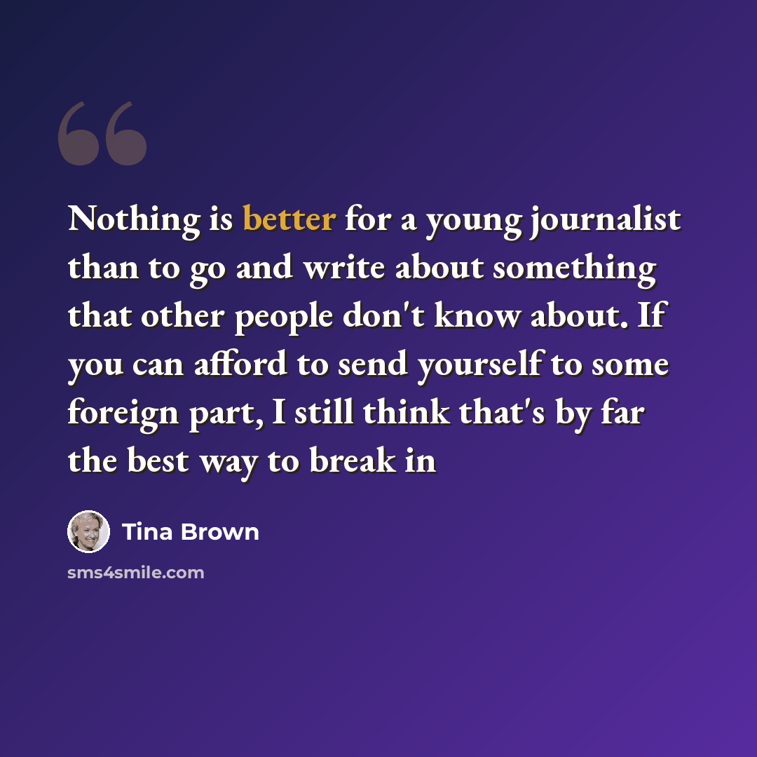 “Nothing is better for a young journalist than to go and write about something that other people don't know about. If you can afford to send yourself to some foreign part, I still think that's by far the best way to break in” quote by Tina Brown