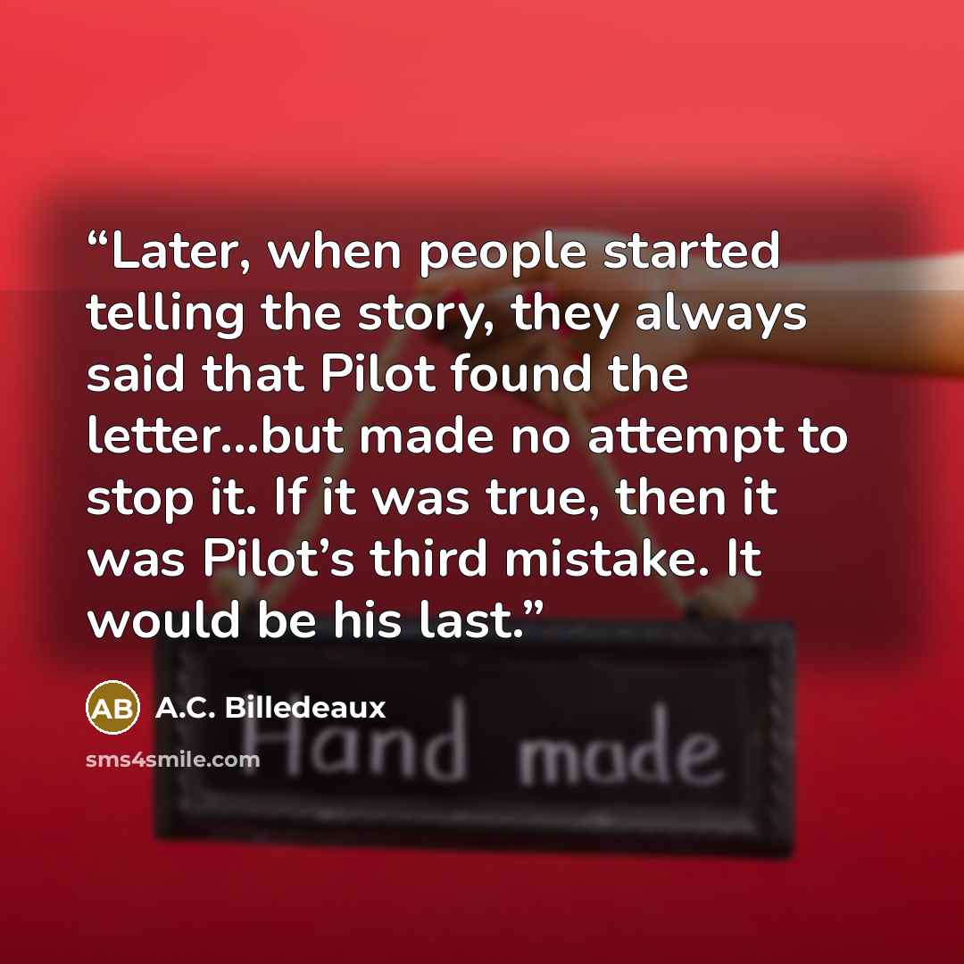 “Later, when people started telling the story, they always said that Pilot found the letter...but made no attempt to stop it. If it was true, then it was Pilot’s third mistake. It would be his last.” quote by A.C. Billedeaux