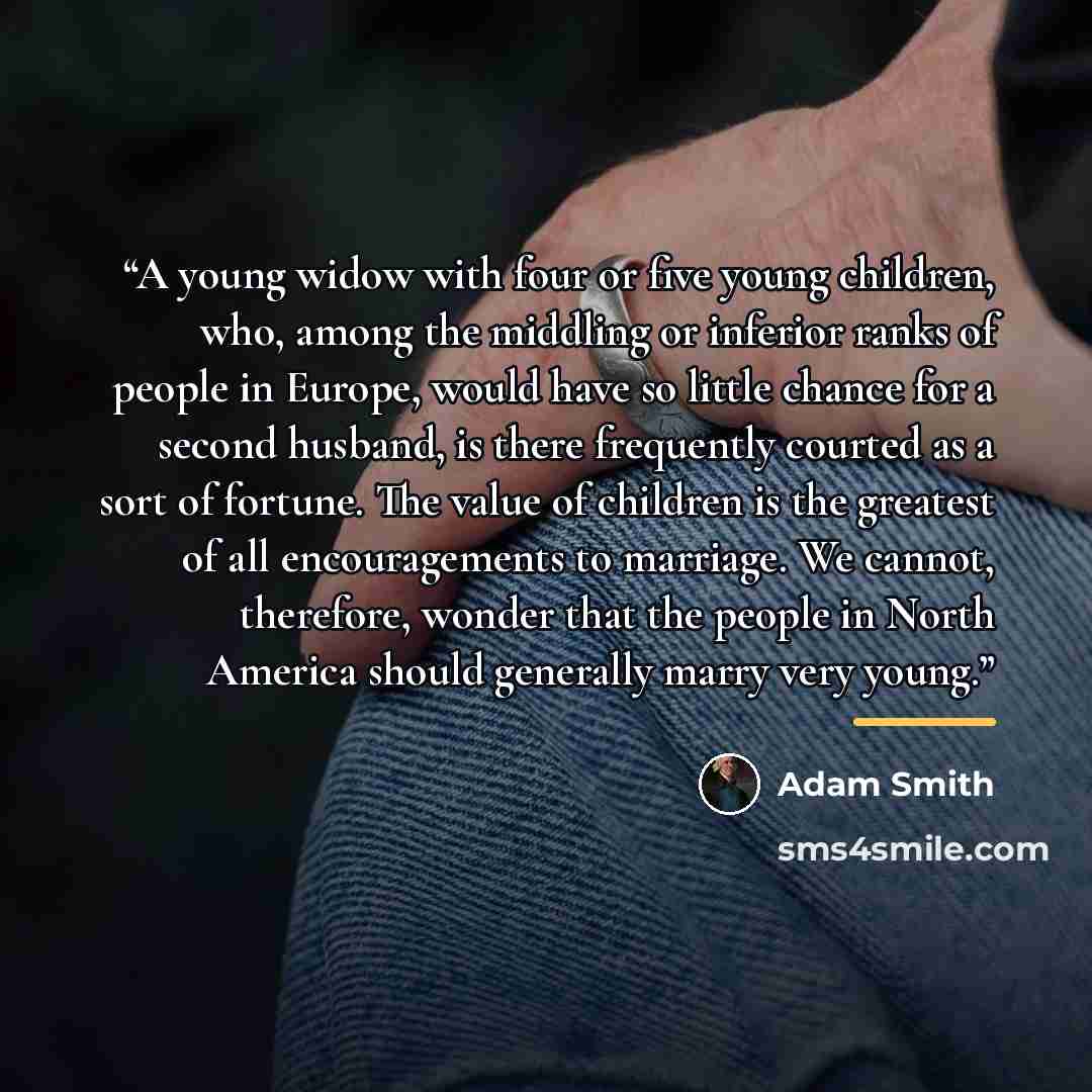 “A young widow with four or five young children, who, among the middling or inferior ranks of people in Europe, would have so little chance for a second husband, is there frequently courted as a sort of fortune. The value of children is the greatest of all encouragements to marriage. We cannot…” quote by Adam Smith