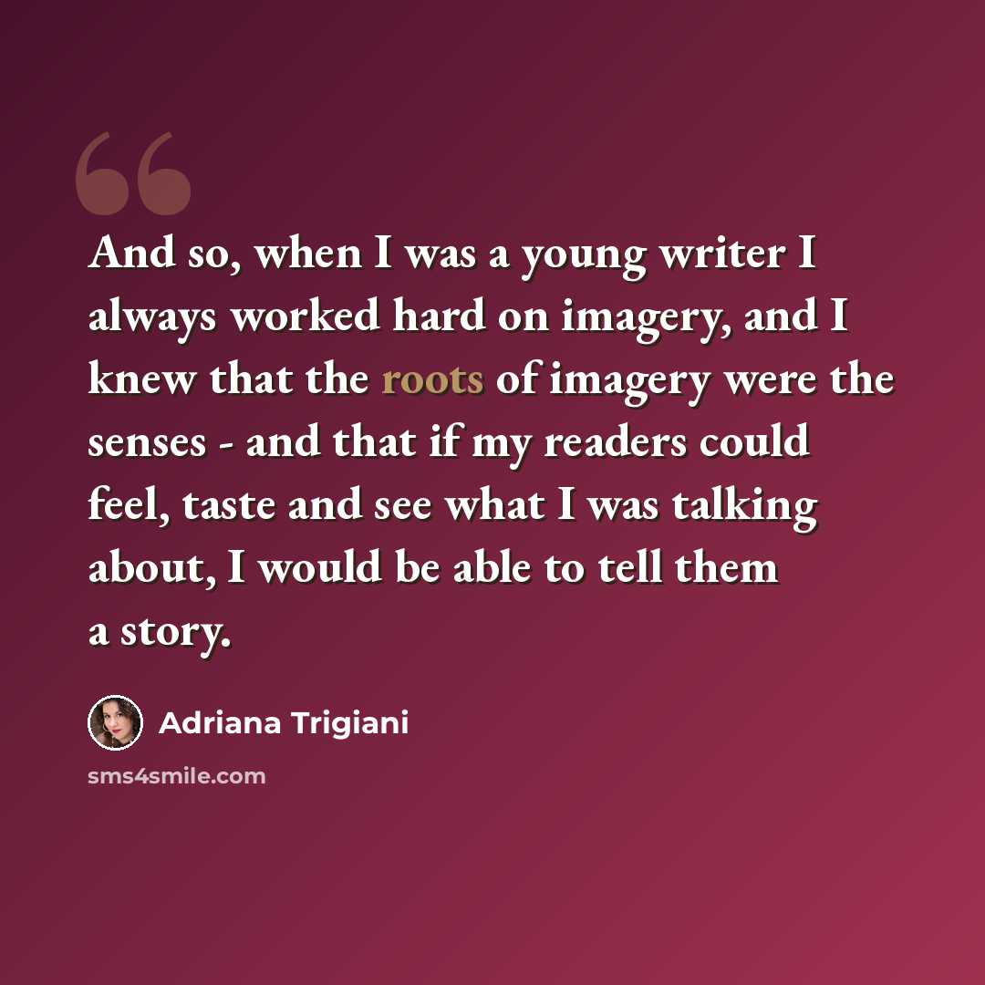 “And so, when I was a young writer I always worked hard on imagery, and I knew that the roots of imagery were the senses - and that if my readers could feel, taste and see what I was talking about, I would be able to tell them a story.” quote by Adriana Trigiani
