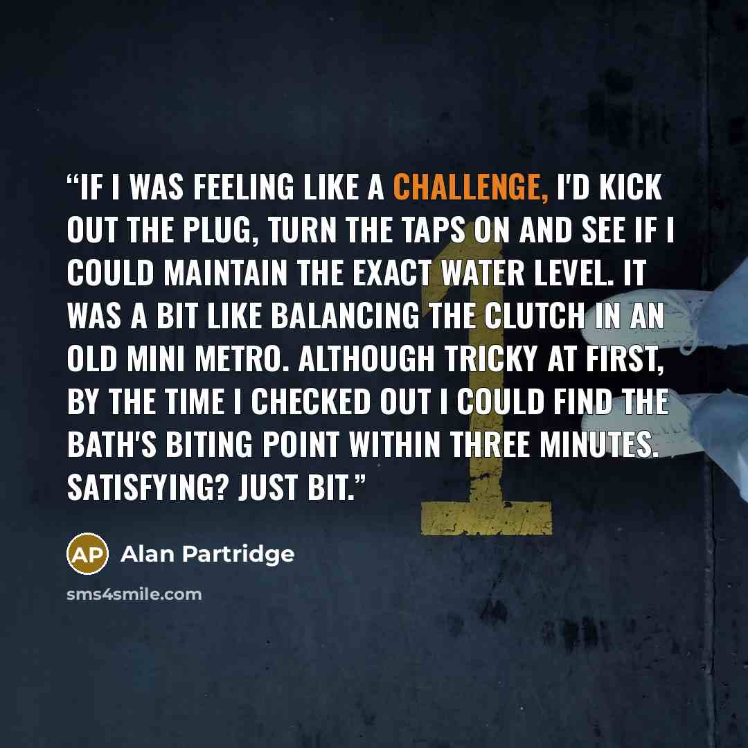 “If I was feeling like a challenge, I'd kick out the plug, turn the taps on and see if I could maintain the exact water level. It was a bit like balancing the clutch in an old Mini Metro. Although tricky at first, by the time I checked out I could find the bath's biting point within three minutes…” quote by Alan Partridge