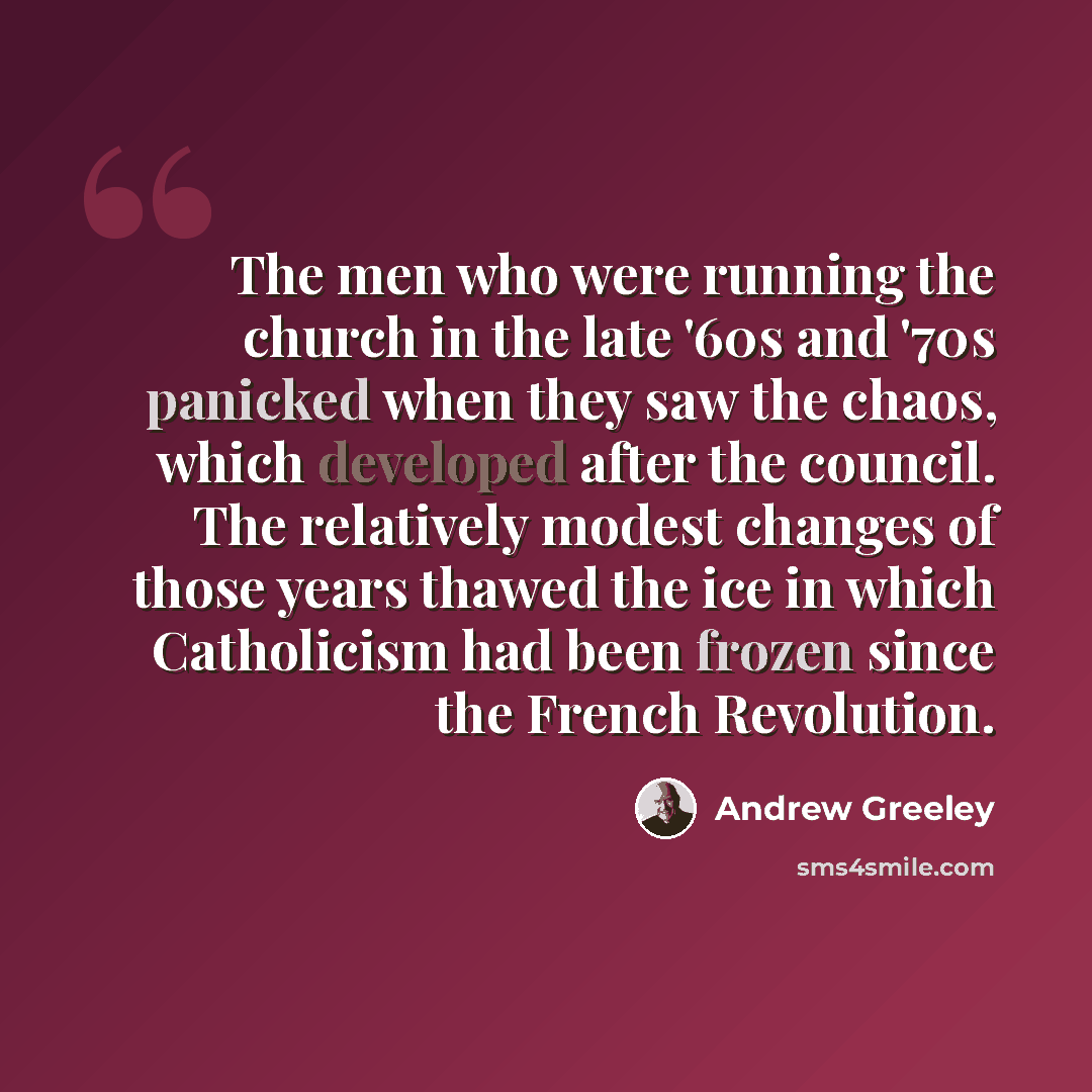 “The men who were running the church in the late '60s and '70s panicked when they saw the chaos, which developed after the council. The relatively modest changes of those years thawed the ice in which Catholicism had been frozen since the French Revolution.” quote by Andrew Greeley