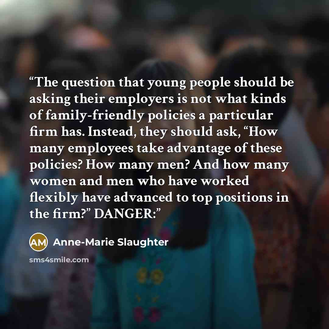“The question that young people should be asking their employers is not what kinds of family-friendly policies a particular firm has. Instead, they should ask, “How many employees take advantage of these policies? How many men? And how many women and men who have worked flexibly have advanced to…” quote by Anne-Marie Slaughter