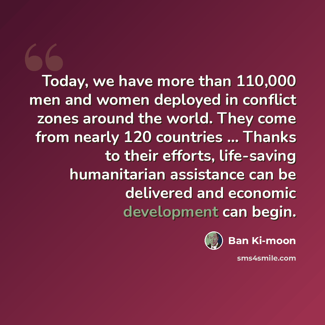 “Today, we have more than 110,000 men and women deployed in conflict zones around the world. They come from nearly 120 countries ... Thanks to their efforts, life-saving humanitarian assistance can be delivered and economic development can begin.” quote by Ban Ki-moon