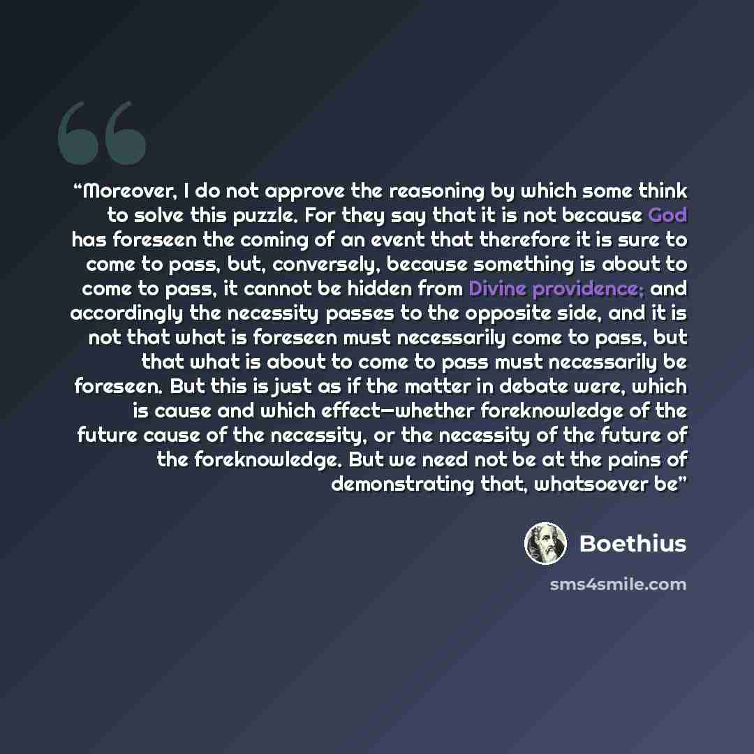 “Moreover, I do not approve the reasoning by which some think to solve this puzzle. For they say that it is not because God has foreseen the coming of an event that therefore it is sure to come to pass, but, conversely, because something is about to come to pass, it cannot be hidden from Divine…” quote by Boethius