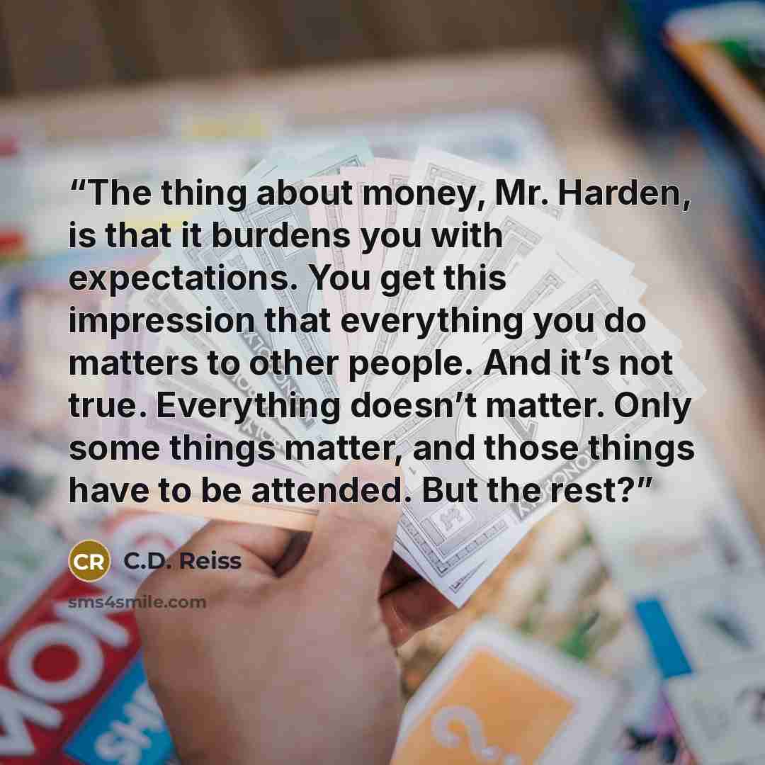 “The thing about money, Mr. Harden, is that it burdens you with expectations. You get this impression that everything you do matters to other people. And it’s not true. Everything doesn’t matter. Only some things matter, and those things have to be attended. But the rest?” quote by C.D. Reiss