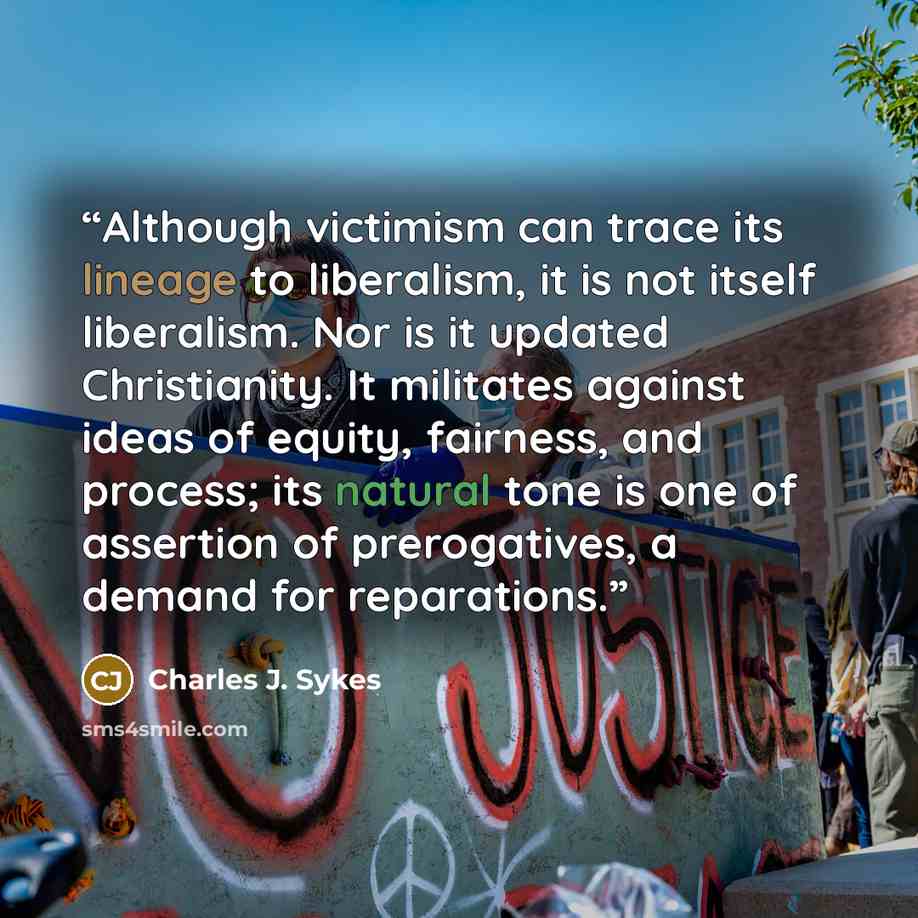 “Although victimism can trace its lineage to liberalism, it is not itself liberalism. Nor is it updated Christianity. It militates against ideas of equity, fairness, and process; its natural tone is one of assertion of prerogatives, a demand for reparations.” quote by Charles J. Sykes