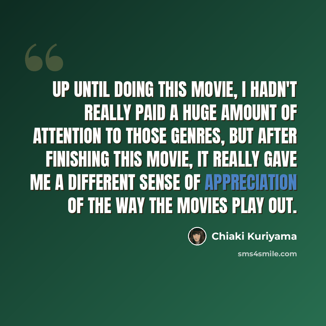 “Up until doing this movie, I hadn't really paid a huge amount of attention to those genres, but after finishing this movie, it really gave me a different sense of appreciation of the way the movies play out.” quote by Chiaki Kuriyama