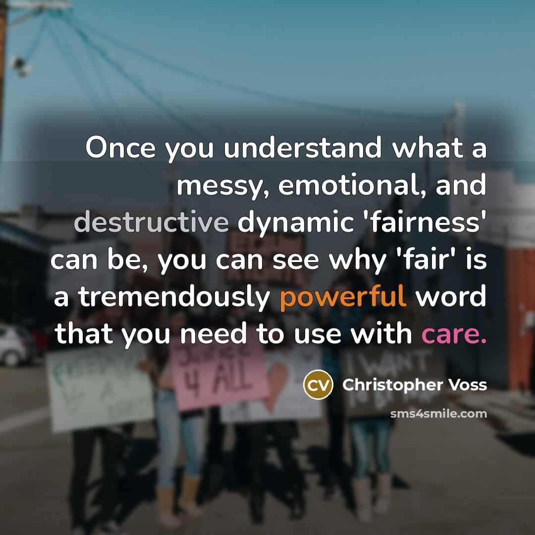 “Once you understand what a messy, emotional, and destructive dynamic 'fairness' can be, you can see why 'fair' is a tremendously powerful word that you need to use with care.” quote by Christopher Voss