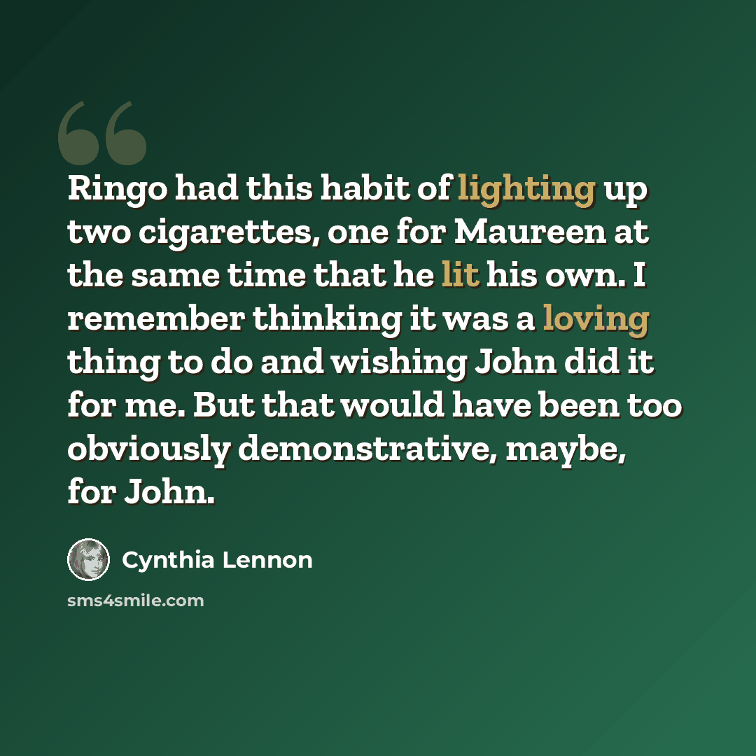 “Ringo had this habit of lighting up two cigarettes, one for Maureen at the same time that he lit his own. I remember thinking it was a loving thing to do and wishing John did it for me. But that would have been too obviously demonstrative, maybe, for John.” quote by Cynthia Lennon