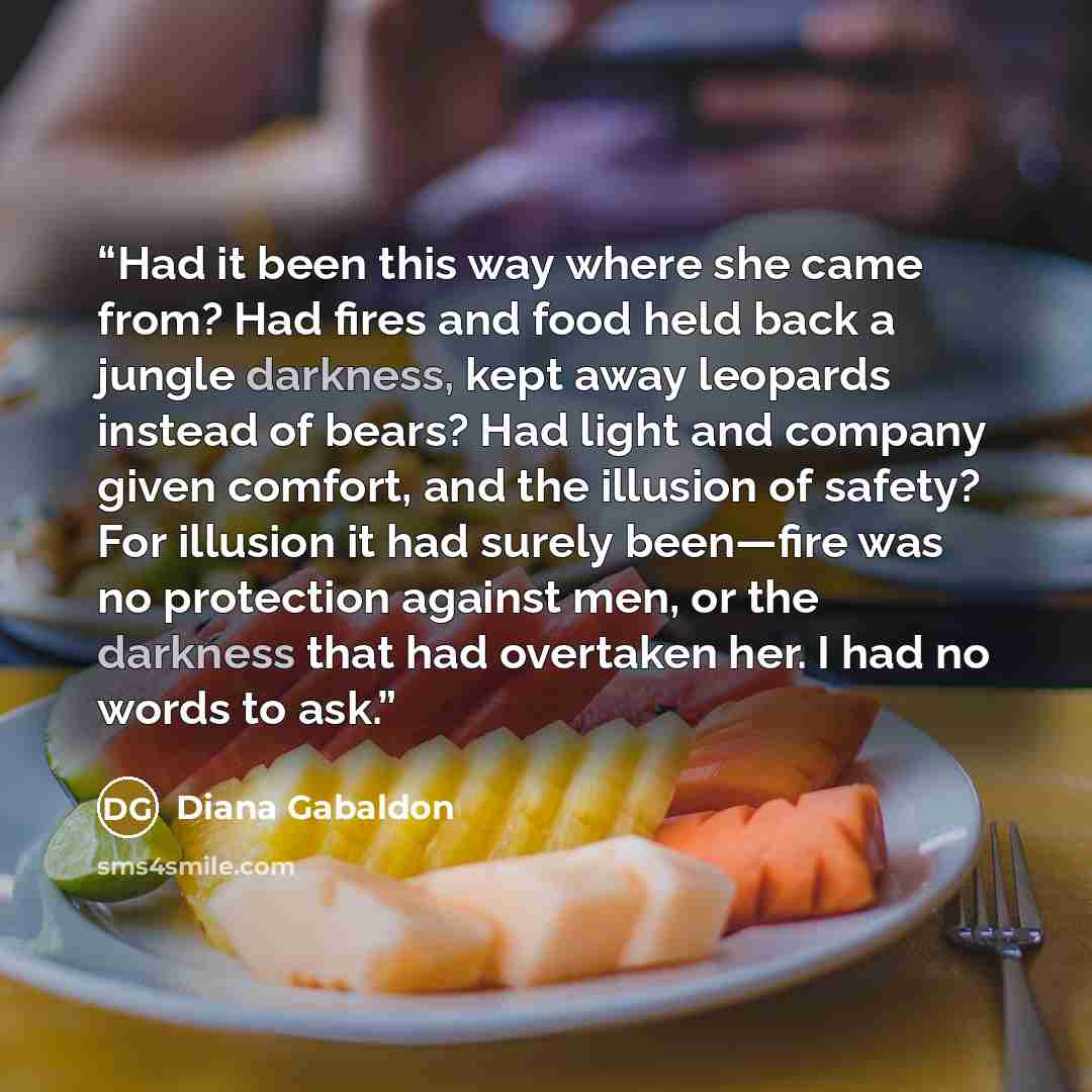 “Had it been this way where she came from? Had fires and food held back a jungle darkness, kept away leopards instead of bears? Had light and company given comfort, and the illusion of safety? For illusion it had surely been—fire was no protection against men, or the darkness that had overtaken…” quote by Diana Gabaldon
