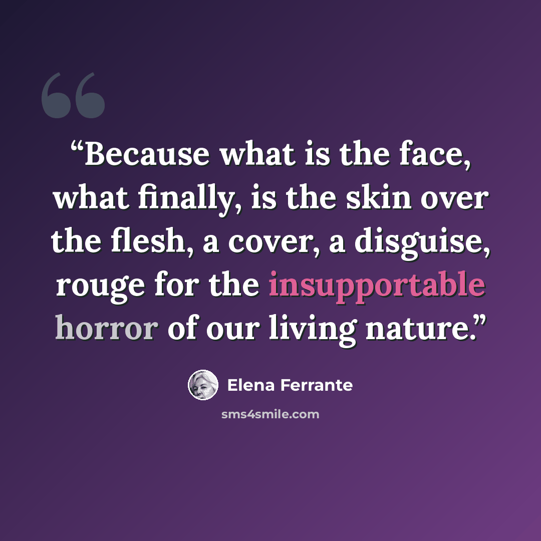 “Because what is the face, what finally, is the skin over the flesh, a cover, a disguise, rouge for the insupportable horror of our living nature.” quote by Elena Ferrante