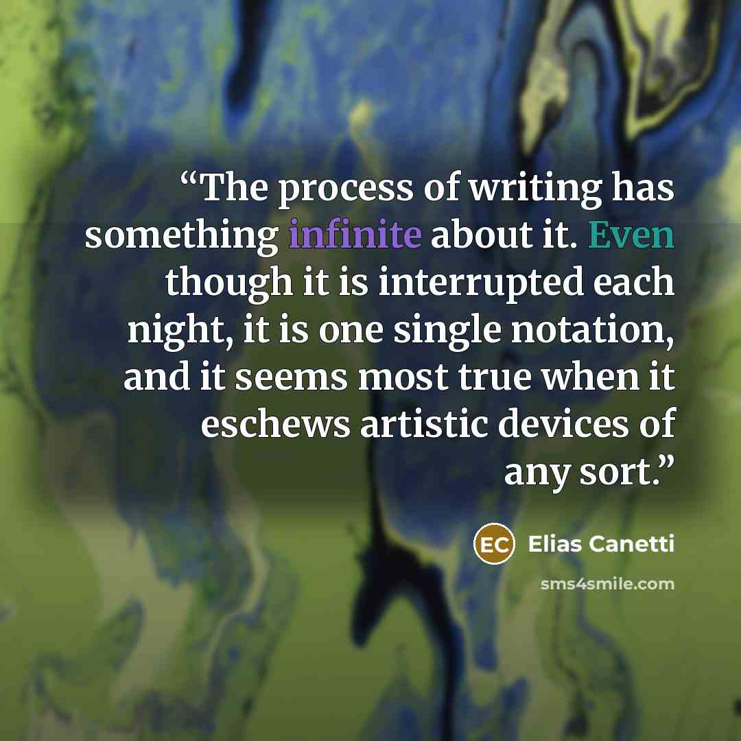 “The process of writing has something infinite about it. Even though it is interrupted each night, it is one single notation, and it seems most true when it eschews artistic devices of any sort.” quote by Elias Canetti