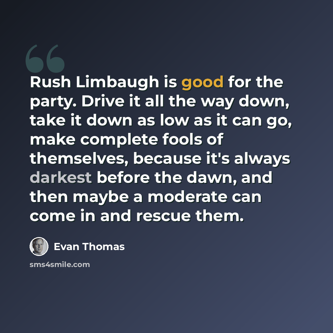 “Rush Limbaugh is good for the party. Drive it all the way down, take it down as low as it can go, make complete fools of themselves, because it's always darkest before the dawn, and then maybe a moderate can come in and rescue them.” quote by Evan Thomas
